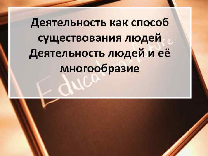 Деятельность как способ  существования людей Деятельность людей и её  многообразие 