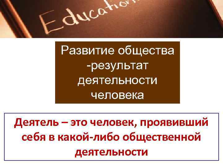   Развитие общества   -результат  деятельности   человека Деятель –