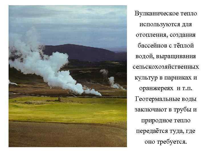 Вулканическое тепло используются для отопления, создания бассейнов с тёплой водой, выращивания сельскохозяйственных культур в