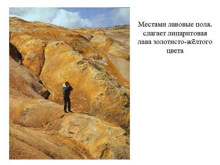 Местами лавовые поля. слагает липаритовая лава золотисто-жёлтого цвета 