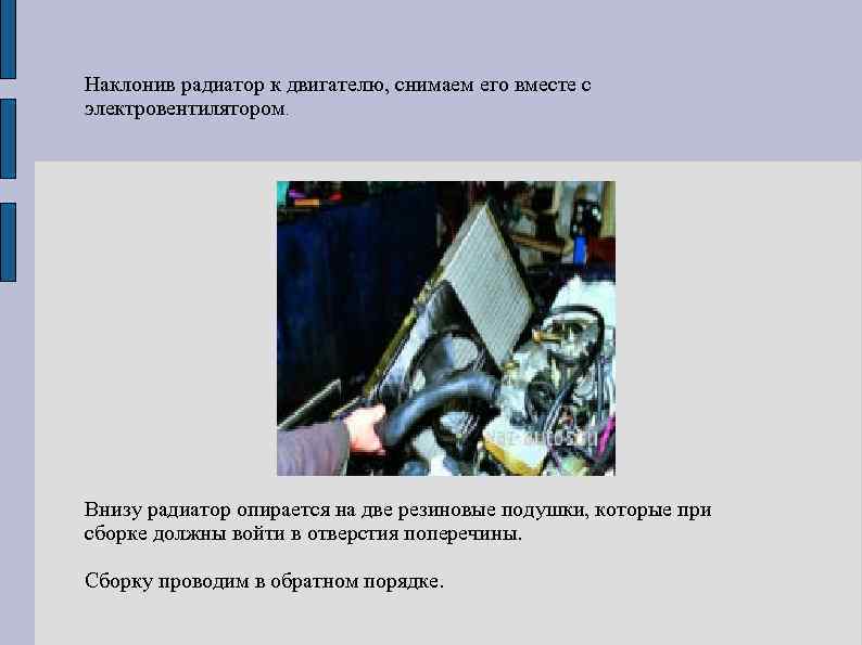 Наклонив радиатор к двигателю, снимаем его вместе с электровентилятором. Внизу радиатор опирается на две