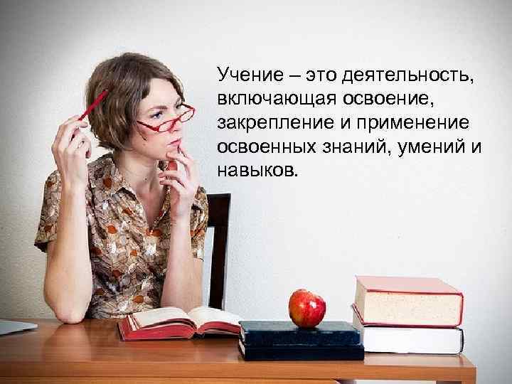 Учение – это деятельность,  включающая освоение,  закрепление и применение освоенных знаний, умений