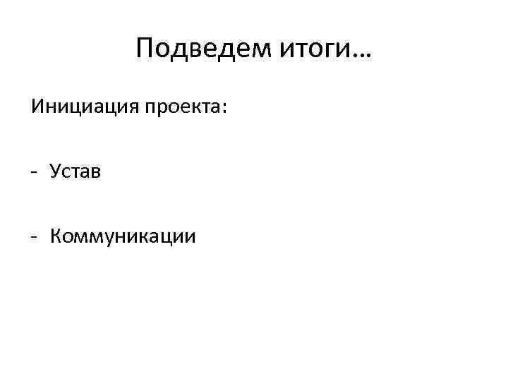    Подведем итоги… Инициация проекта:  - Устав - Коммуникации 