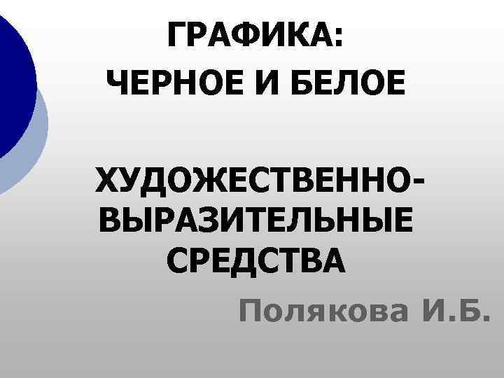  ГРАФИКА: ЧЕРНОЕ И БЕЛОЕ ХУДОЖЕСТВЕННО- ВЫРАЗИТЕЛЬНЫЕ  СРЕДСТВА  Полякова И. Б.