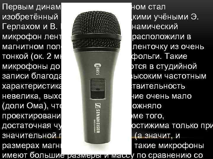 Первым динамическим микрофоном стал изобретённый в 1924 году немецкими учёными Э. Герлахом и В.