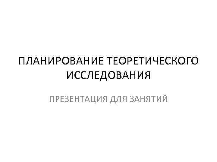 ПЛАНИРОВАНИЕ ТЕОРЕТИЧЕСКОГО  ИССЛЕДОВАНИЯ ПРЕЗЕНТАЦИЯ ДЛЯ ЗАНЯТИЙ 