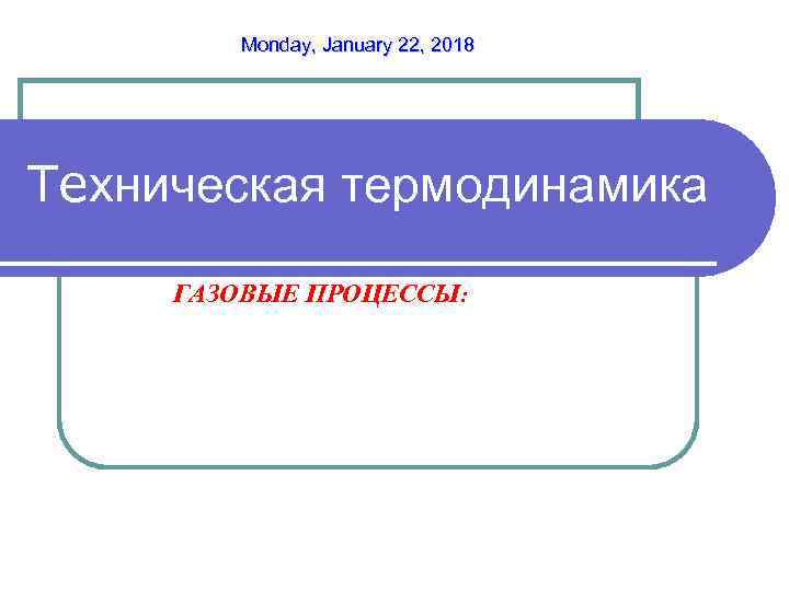   Monday, January 22, 2018 Техническая термодинамика ГАЗОВЫЕ ПРОЦЕССЫ: 