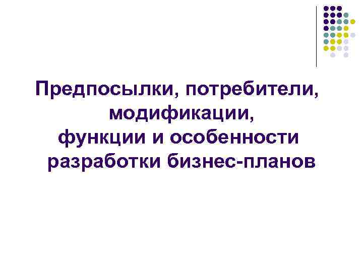 Предпосылки, потребители,  модификации,  функции и особенности разработки бизнес-планов 