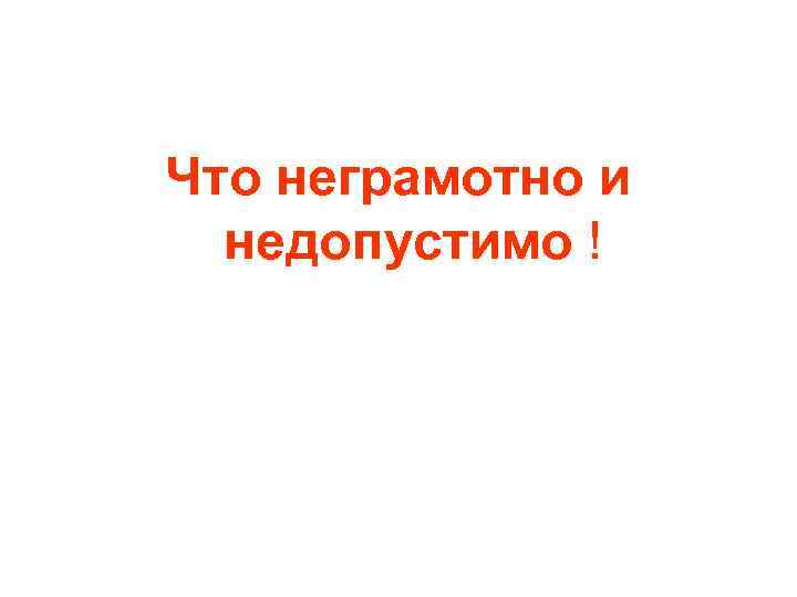 Что неграмотно и недопустимо ! Что неграмотно и недопустимо !