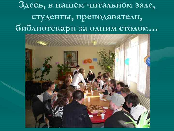Здесь, в нашем читальном зале, студенты, преподаватели, библиотекари за одним столом… 