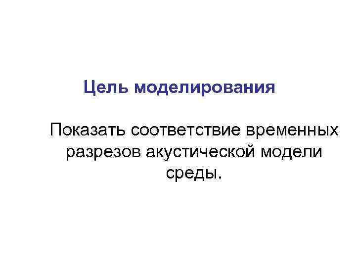   Цель моделирования Показать соответствие временных разрезов акустической модели   среды. 