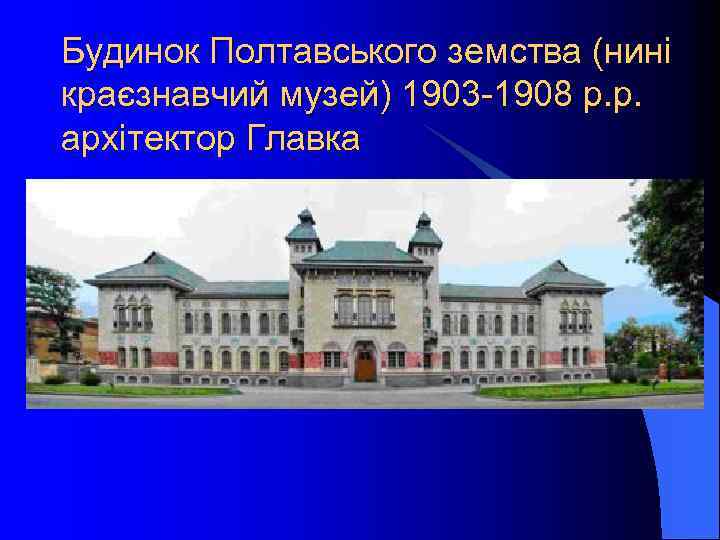 Будинок Полтавського земства (нині краєзнавчий музей) 1903 -1908 р. р. архітектор Главка 