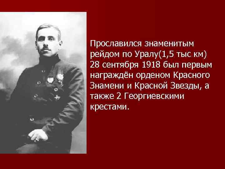 Прославился знаменитым рейдом по Уралу(1, 5 тыс км) 28 сентября 1918 был первым награждён