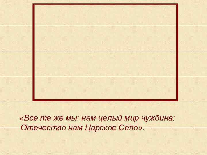 «Все те же мы: нам целый мир чужбина; Отечество нам Царское Село» . «Все те же мы: нам целый мир чужбина; Отечество нам Царское Село» .