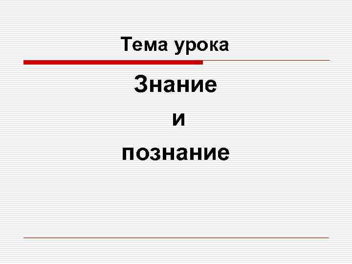 Тема урока  Знание и познание 