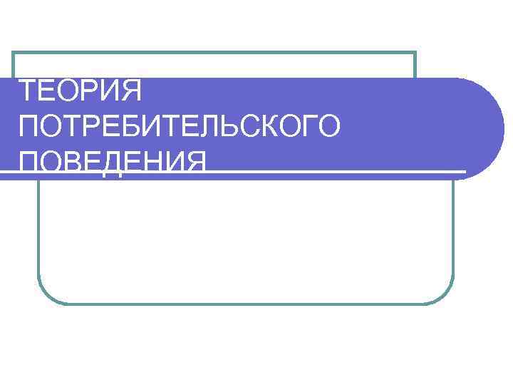 ТЕОРИЯ ПОТРЕБИТЕЛЬСКОГО ПОВЕДЕНИЯ 