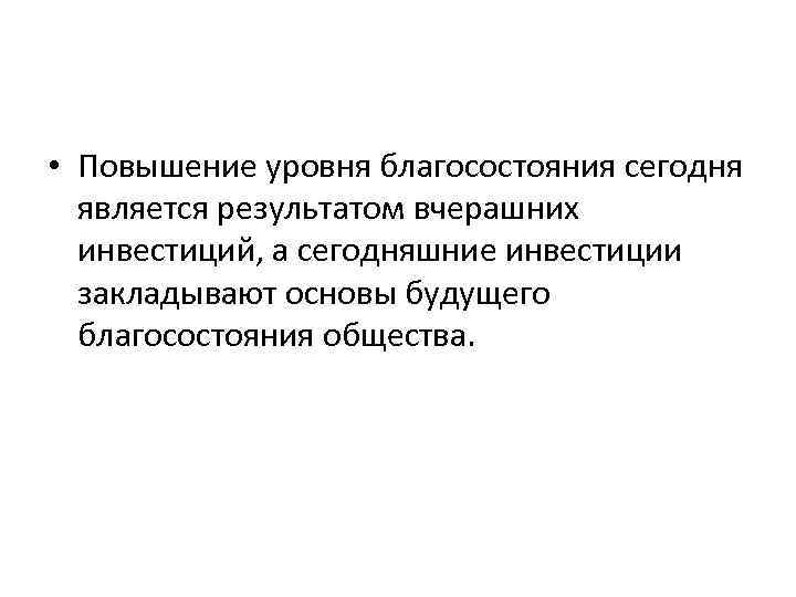  • Повышение уровня благосостояния сегодня является результатом вчерашних инвестиций, а сегодняшние инвестиции закладывают