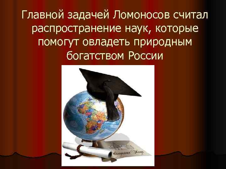 Главной задачей Ломоносов считал  распространение наук, которые  помогут овладеть природным  