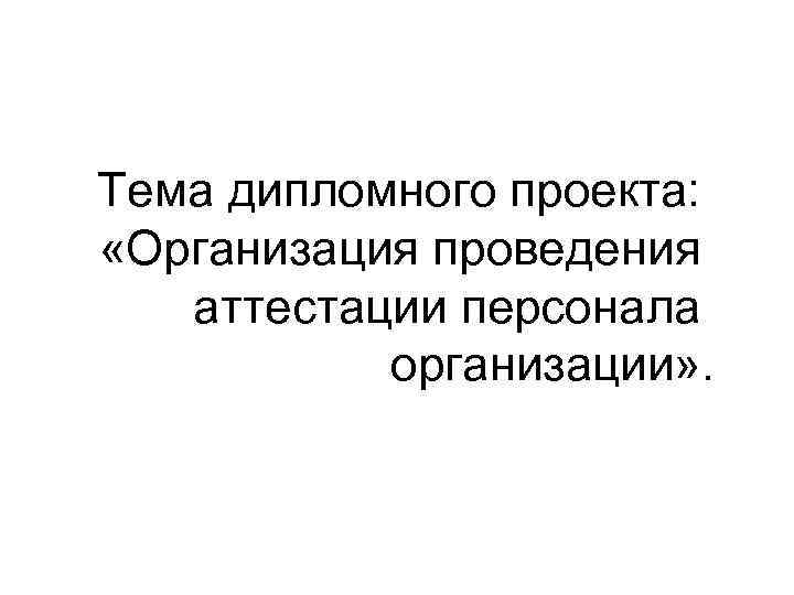 Тема дипломного проекта:  «Организация проведения аттестации персонала   организации» . 