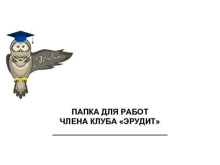   ПАПКА ДЛЯ РАБОТ  ЧЛЕНА КЛУБА «ЭРУДИТ» _____________ 
