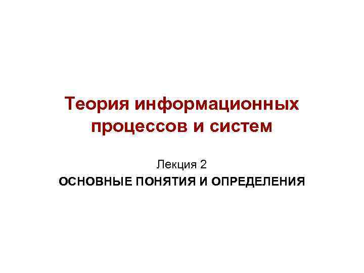 Теория информационных процессов и систем Лекция 2 ОСНОВНЫЕ ПОНЯТИЯ И ОПРЕДЕЛЕНИЯ Теория информационных процессов и систем Лекция 2 ОСНОВНЫЕ ПОНЯТИЯ И ОПРЕДЕЛЕНИЯ