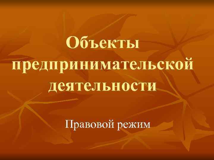  Объекты предпринимательской деятельности  Правовой режим 
