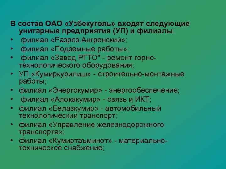 В состав ОАО «Узбекуголь» входят следующие  унитарные предприятия (УП) и филиалы:  •
