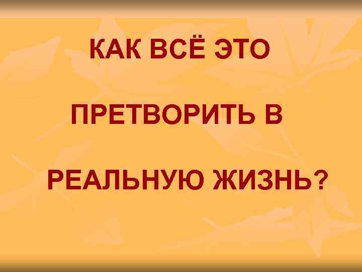  КАК ВСЁ ЭТО  ПРЕТВОРИТЬ В РЕАЛЬНУЮ ЖИЗНЬ? 