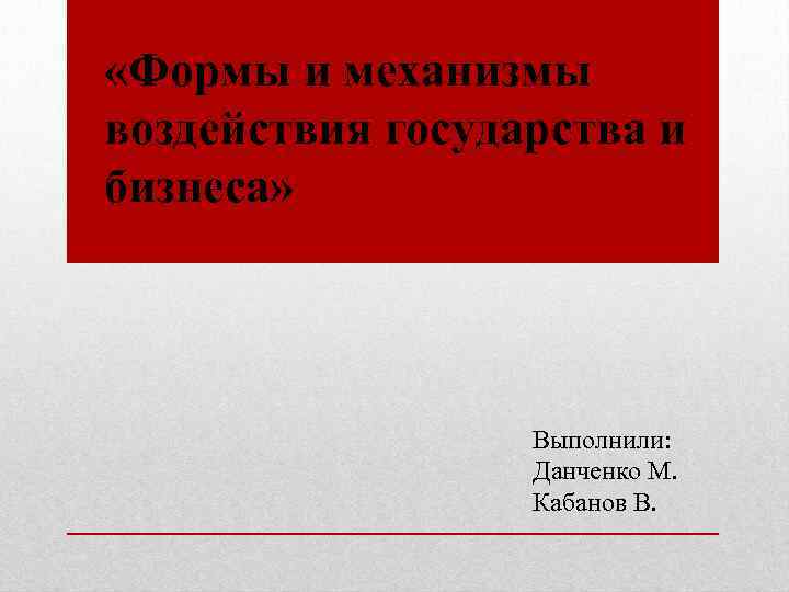  «Формы и механизмы воздействия государства и бизнеса» Выполнили: Данченко М. Кабанов В. 