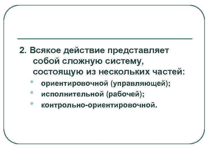2. Всякое действие представляет собой сложную систему, состоящую из нескольких частей: •  ориентировочной