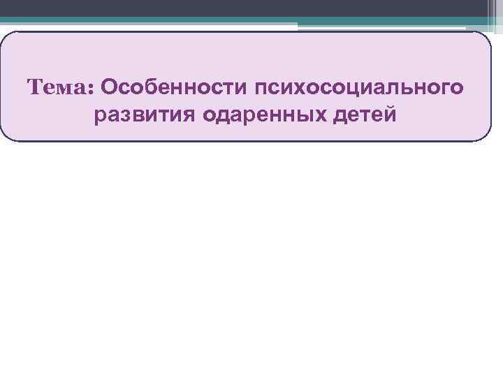 >Тема: Особенности психосоциального развития одаренных детей 