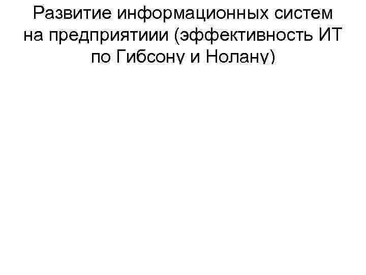 Развитие информационных систем на предприятиии (эффективность ИТ по Гибсону и Нолану) Развитие информационных систем на предприятиии (эффективность ИТ по Гибсону и Нолану)