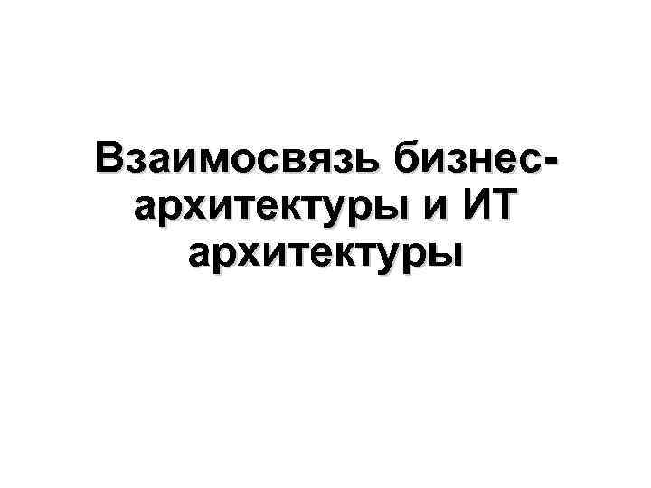 Взаимосвязь бизнес- архитектуры и ИТ архитектуры Взаимосвязь бизнес- архитектуры и ИТ архитектуры