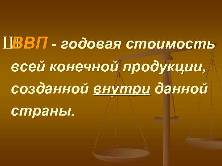 Ш ВВП - годовая стоимость всей конечной продукции, созданной внутри данной страны. 