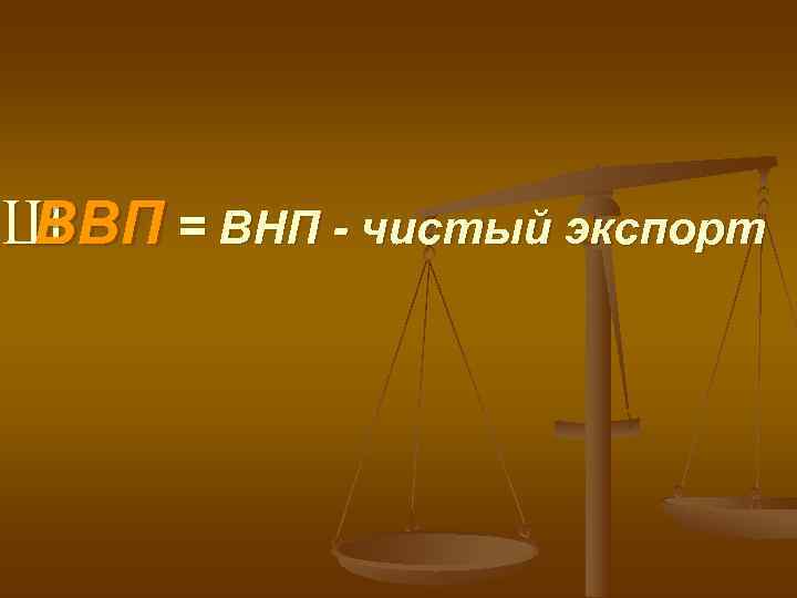 Ш ВВП = ВНП - чистый экспорт 