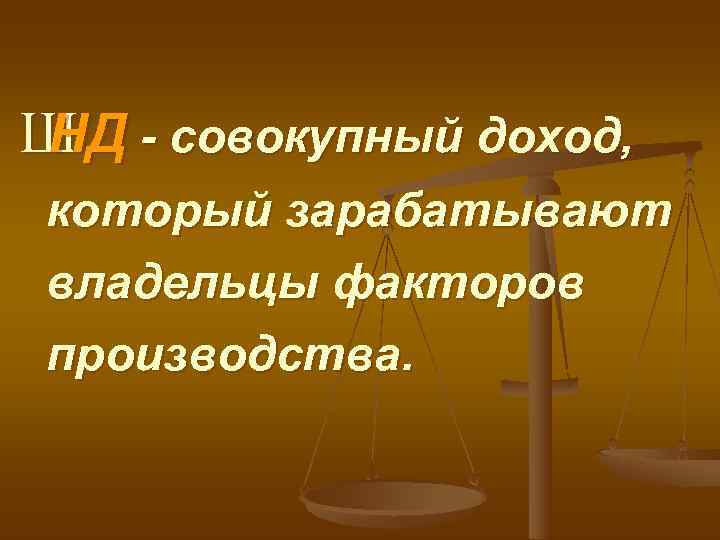 Ш - совокупный доход, НД который зарабатывают владельцы факторов производства. 