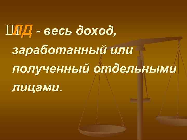 Ш - весь доход, ЛД заработанный или полученный отдельными лицами. 