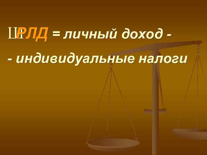 Ш РЛД = личный доход - - индивидуальные налоги 