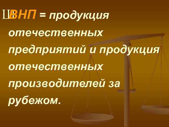 Ш ВНП = продукция отечественных предприятий и продукция отечественных производителей за рубежом. 