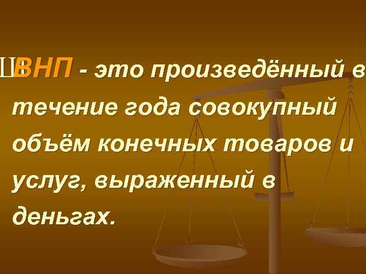 Ш ВНП - это произведённый в течение года совокупный объём конечных товаров и услуг,