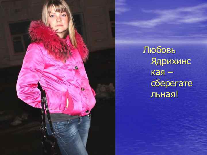 Любовь Ядрихинс кая – сберегате льная! 