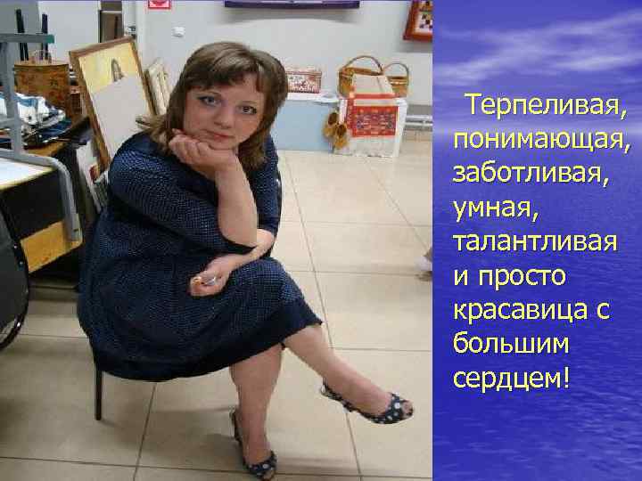 Терпеливая, понимающая, заботливая, умная, талантливая и просто красавица с большим сердцем! 