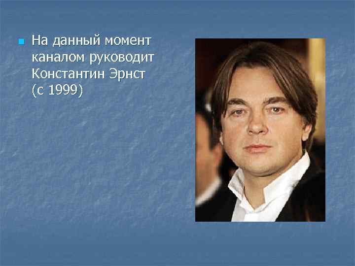 n На данный момент каналом руководит Константин Эрнст (с 1999) 