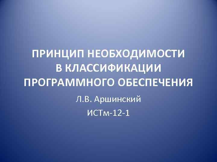 ПРИНЦИП НЕОБХОДИМОСТИ В КЛАССИФИКАЦИИ ПРОГРАММНОГО ОБЕСПЕЧЕНИЯ Л. В. Аршинский ИСТм-12 -1 