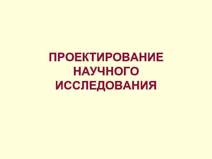 ПРОЕКТИРОВАНИЕ НАУЧНОГО ИССЛЕДОВАНИЯ ПРОЕКТИРОВАНИЕ НАУЧНОГО ИССЛЕДОВАНИЯ