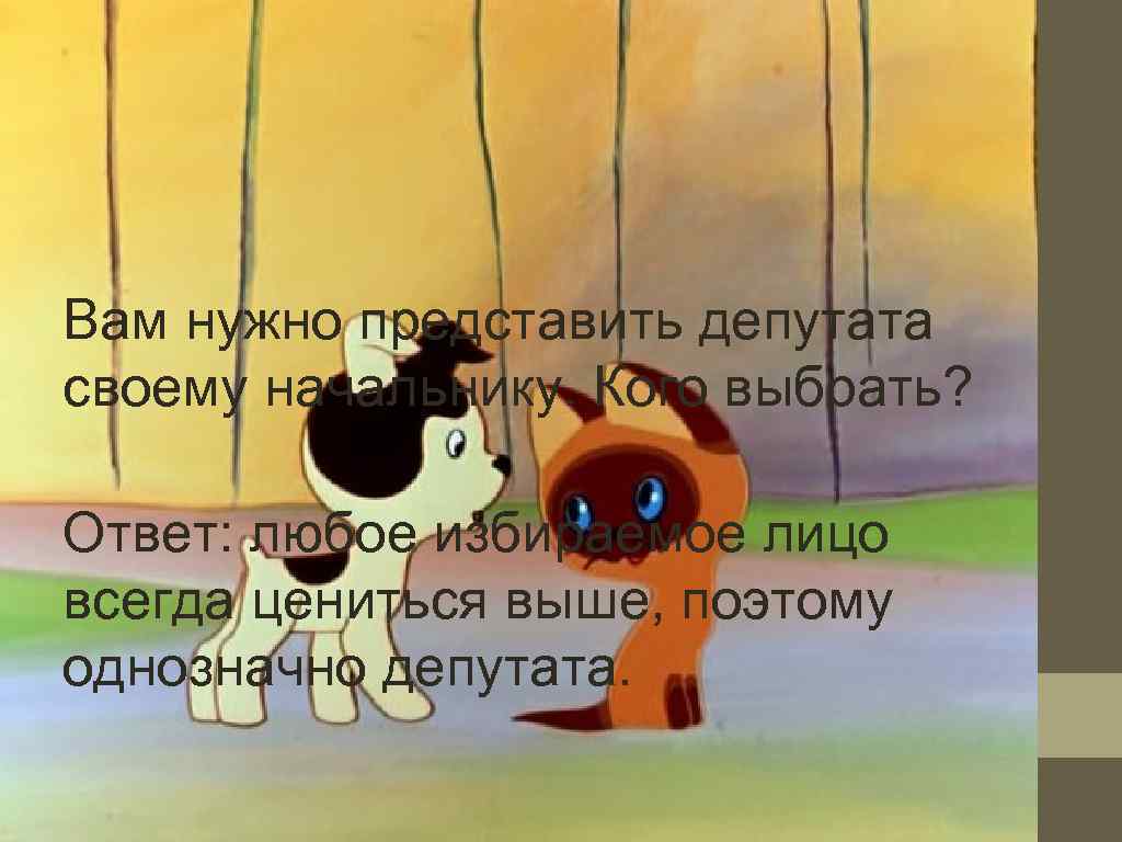 Вам нужно представить депутата своему начальнику. Кого выбрать?  Ответ: любое избираемое лицо всегда