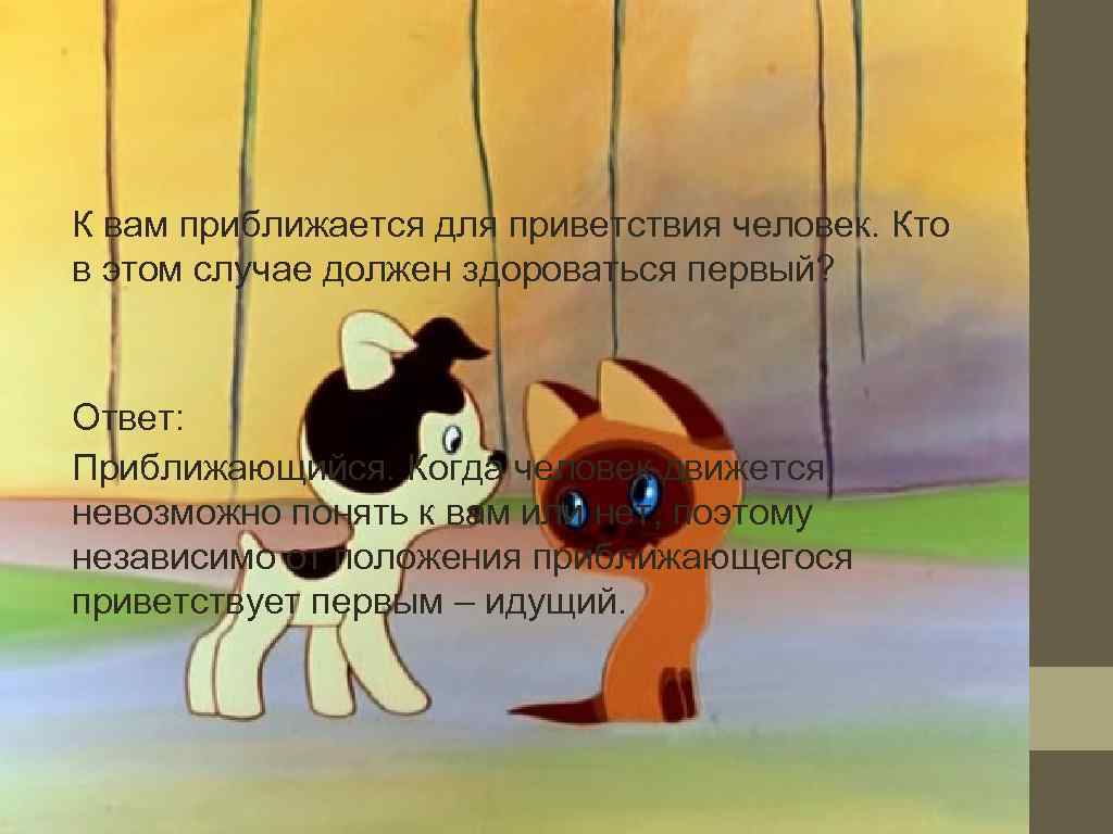 К вам приближается для приветствия человек. Кто в этом случае должен здороваться первый? Ответ: