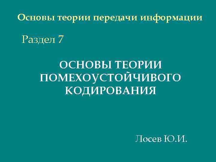 Основы теории передачи информации Раздел 7 ОСНОВЫ ТЕОРИИ ПОМЕХОУСТОЙЧИВОГО КОДИРОВАНИЯ Лосев Ю. И. 