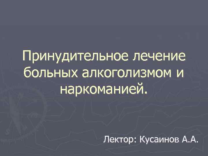 Принудительное лечение больных алкоголизмом и наркоманией. Лектор: Кусаинов А. А. 