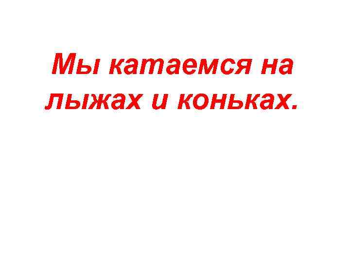 Мы катаемся на лыжах и коньках. 